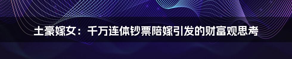 土豪嫁女:千万连体钞票陪嫁引发的财富观思考
