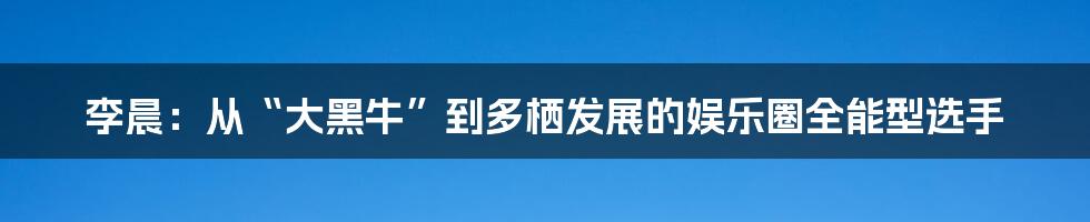 李晨:从“大黑牛”到多栖发展的娱乐圈全能型选手