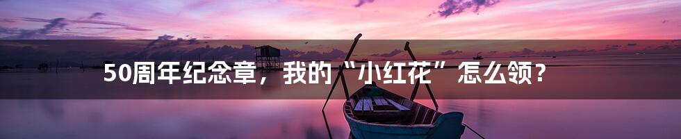 50周年纪念章,我的“小红花”怎么领?