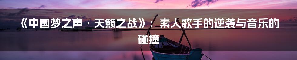《中国梦之声·天籁之战》:素人歌手的逆袭与音乐的碰撞