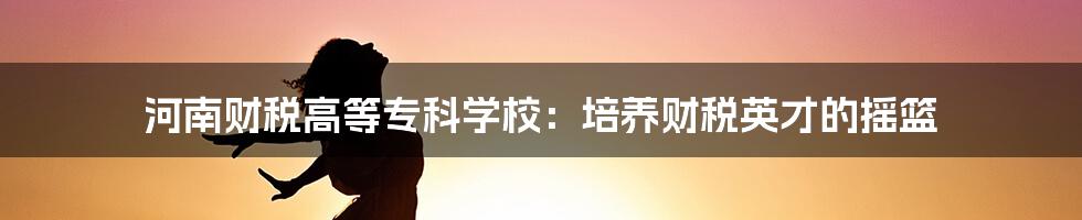 河南财税高等专科学校:培养财税英才的摇篮