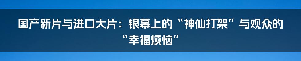 国产新片与进口大片：银幕上的“神仙打架”与观众的“幸福烦恼”