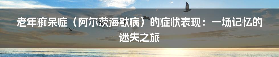 老年痴呆症（阿尔茨海默病）的症状表现：一场记忆的迷失之旅