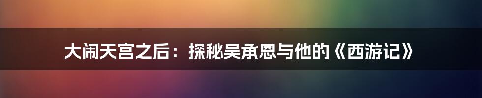 大闹天宫之后：探秘吴承恩与他的《西游记》