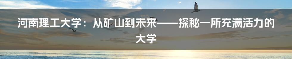 河南理工大学:从矿山到未来——探秘一所充满活力的大学