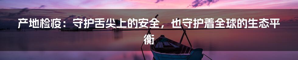 产地检疫：守护舌尖上的安全，也守护着全球的生态平衡