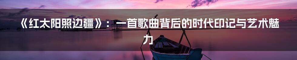 《红太阳照边疆》:一首歌曲背后的时代印记与艺术魅力