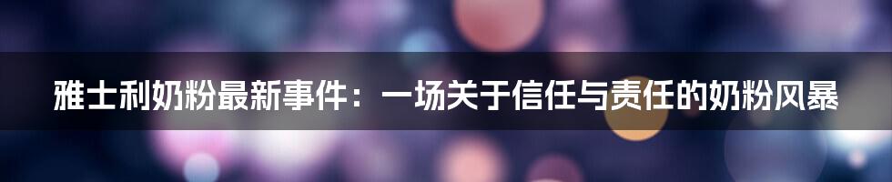 雅士利奶粉最新事件：一场关于信任与责任的奶粉风暴