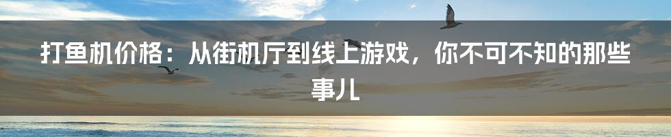 打鱼机价格:从街机厅到线上游戏,你不可不知的那些事儿