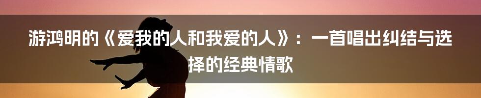 游鸿明的《爱我的人和我爱的人》:一首唱出纠结与选择的经典情歌