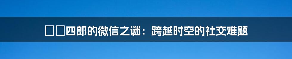 嬛嬛四郎的微信之谜：跨越时空的社交难题