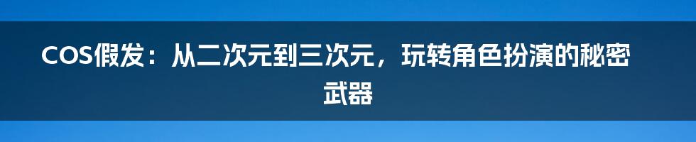 COS假发：从二次元到三次元，玩转角色扮演的秘密武器