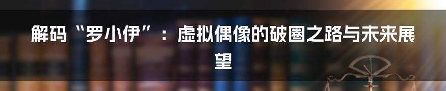 解码“罗小伊”:虚拟偶像的破圈之路与未来展望