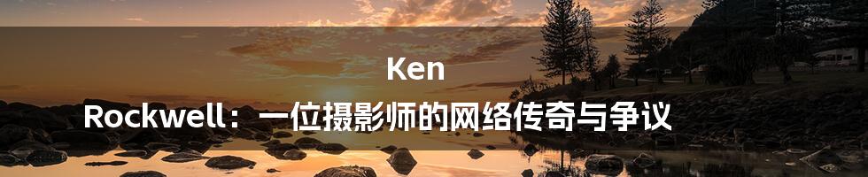 Ken Rockwell:一位摄影师的网络传奇与争议
