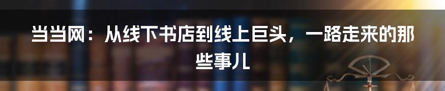 当当网：从线下书店到线上巨头，一路走来的那些事儿