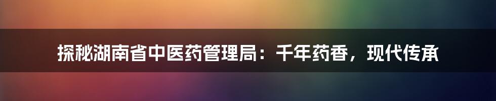 探秘湖南省中医药管理局：千年药香，现代传承