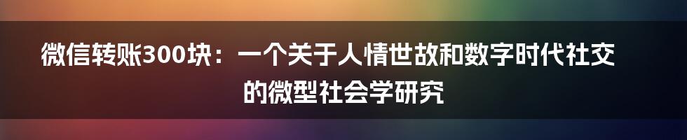 微信转账300块：一个关于人情世故和数字时代社交的微型社会学研究