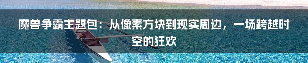 魔兽争霸主题包:从像素方块到现实周边,一场跨越时空的狂欢