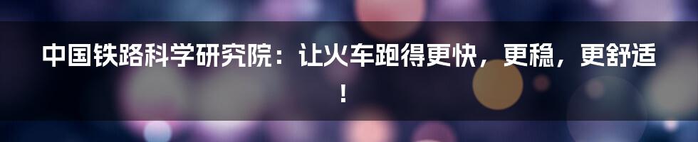 中国铁路科学研究院:让火车跑得更快,更稳,更舒适!