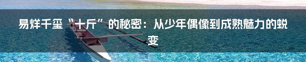 易烊千玺“十斤”的秘密:从少年偶像到成熟魅力的蜕变