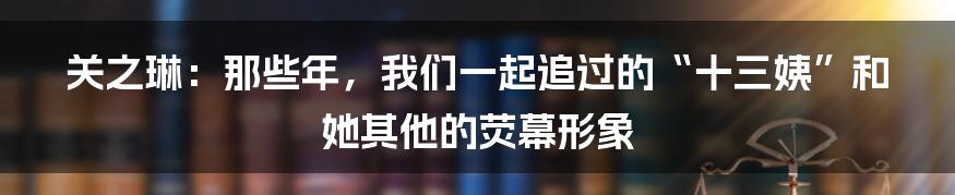 关之琳:那些年,我们一起追过的“十三姨”和她其他的荧幕形象