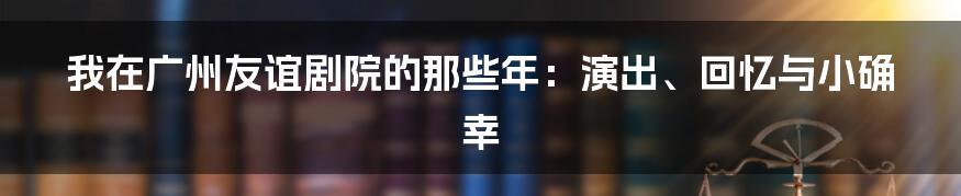 我在广州友谊剧院的那些年:演出、回忆与小确幸