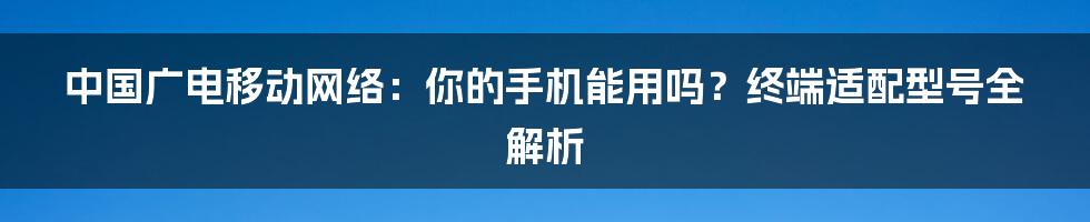 中国广电移动网络：你的手机能用吗？终端适配型号全解析