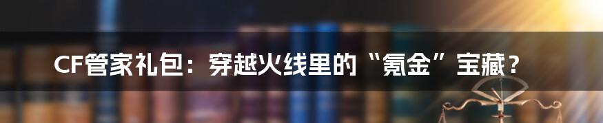 CF管家礼包：穿越火线里的“氪金”宝藏？