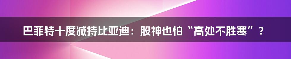 巴菲特十度减持比亚迪:股神也怕“高处不胜寒”?