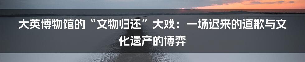 大英博物馆的“文物归还”大戏：一场迟来的道歉与文化遗产的博弈