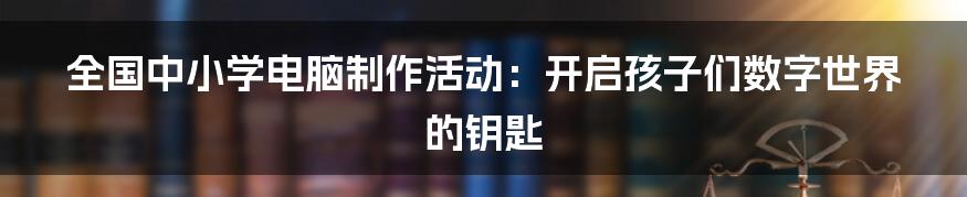 全国中小学电脑制作活动:开启孩子们数字世界的钥匙