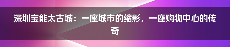 深圳宝能太古城:一座城市的缩影,一座购物中心的传奇
