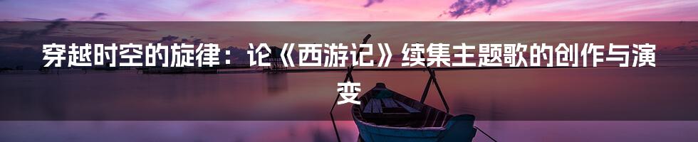 穿越时空的旋律:论《西游记》续集主题歌的创作与演变