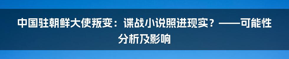中国驻朝鲜大使叛变:谍战小说照进现实?——可能性分析及影响