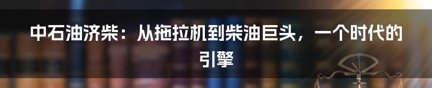 中石油济柴:从拖拉机到柴油巨头,一个时代的引擎