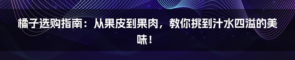 橘子选购指南：从果皮到果肉，教你挑到汁水四溢的美味！