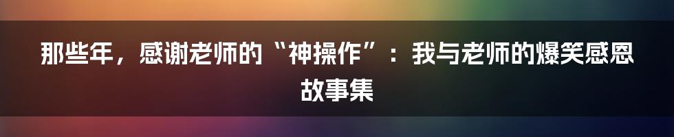 那些年，感谢老师的“神操作”：我与老师的爆笑感恩故事集