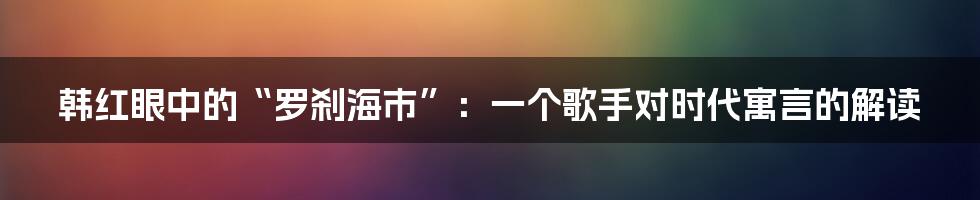 韩红眼中的“罗刹海市”：一个歌手对时代寓言的解读