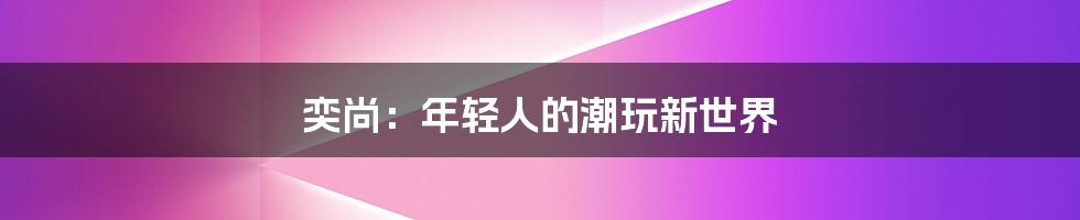 奕尚：年轻人的潮玩新世界