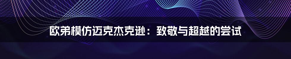 欧弟模仿迈克杰克逊：致敬与超越的尝试