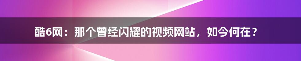 酷6网:那个曾经闪耀的视频网站,如今何在?