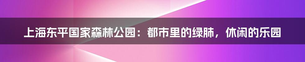 上海东平国家森林公园：都市里的绿肺，休闲的乐园