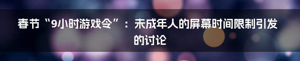 春节“9小时游戏令”:未成年人的屏幕时间限制引发的讨论