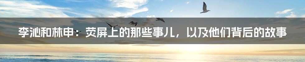 李沁和林申:荧屏上的那些事儿,以及他们背后的故事
