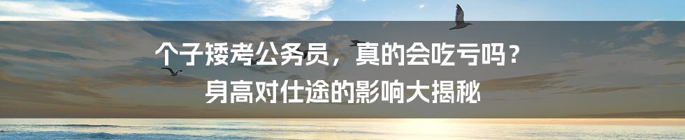个子矮考公务员，真的会吃亏吗？ 身高对仕途的影响大揭秘