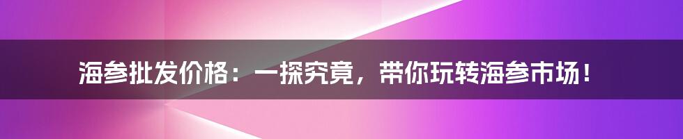 海参批发价格:一探究竟,带你玩转海参市场!