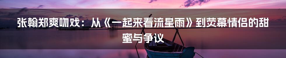 张翰郑爽吻戏：从《一起来看流星雨》到荧幕情侣的甜蜜与争议