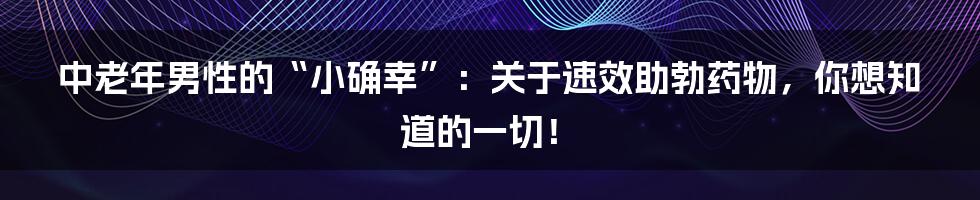中老年男性的“小确幸”：关于速效助勃药物，你想知道的一切！