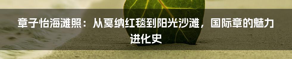 章子怡海滩照:从戛纳红毯到阳光沙滩,国际章的魅力进化史