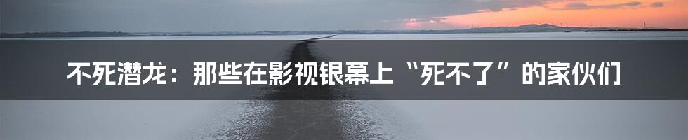 不死潜龙:那些在影视银幕上“死不了”的家伙们